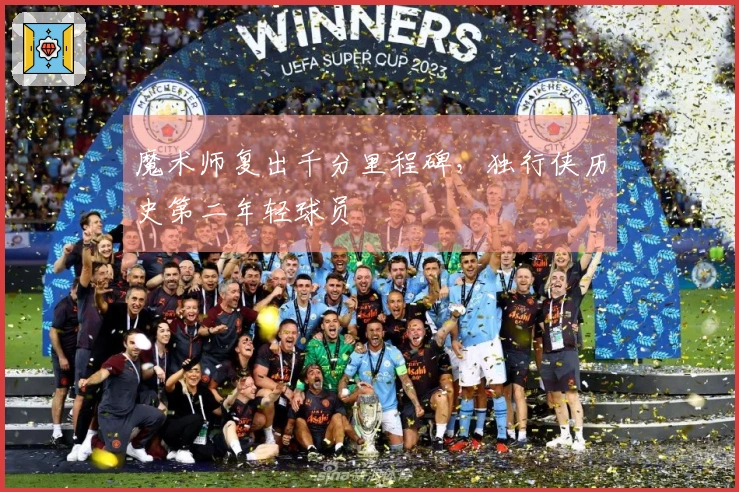 魔术师复出千分里程碑，独行侠历史第二年轻球员