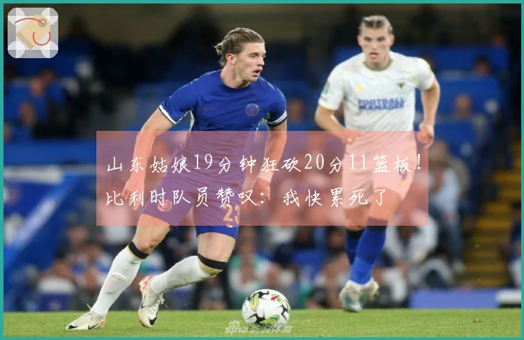 山东姑娘19分钟狂砍20分11篮板！比利时队员赞叹：我快累死了