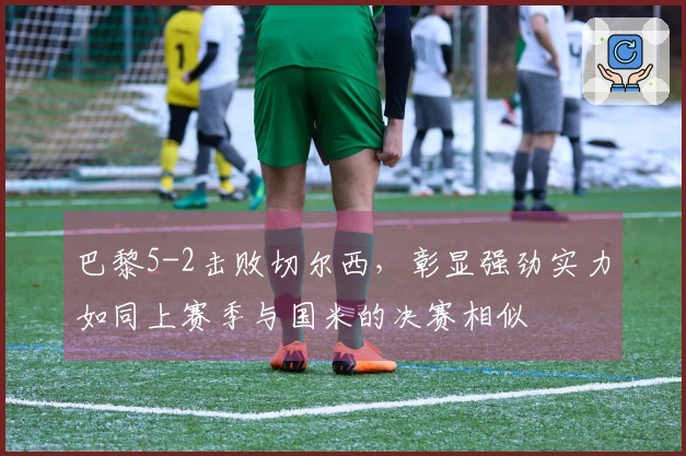 巴黎5-2击败切尔西，彰显强劲实力如同上赛季与国米的决赛相似