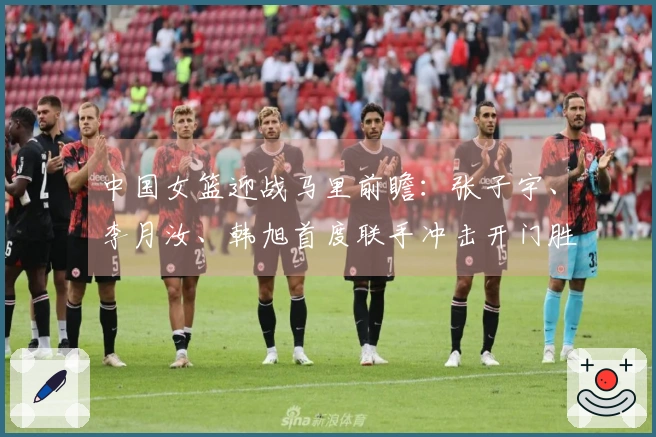 中国女篮迎战马里前瞻：张子宇、李月汝、韩旭首度联手冲击开门胜利