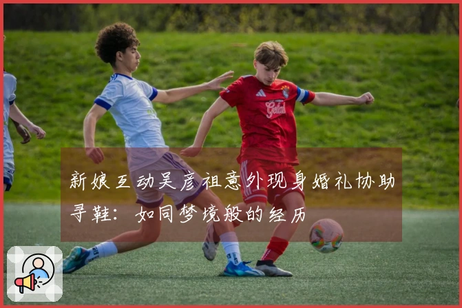 新娘互动吴彦祖意外现身婚礼协助寻鞋：如同梦境般的经历