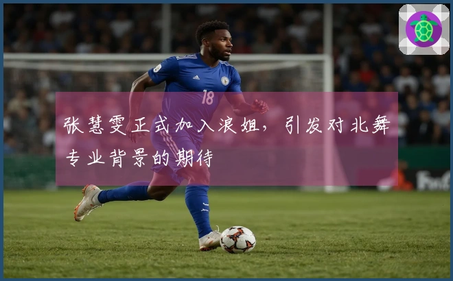 张慧雯正式加入浪姐，引发对北舞专业背景的期待
