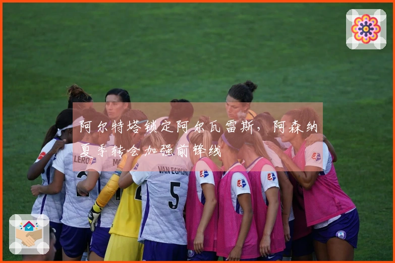 阿尔特塔锁定阿尔瓦雷斯，阿森纳夏季转会加强前锋线