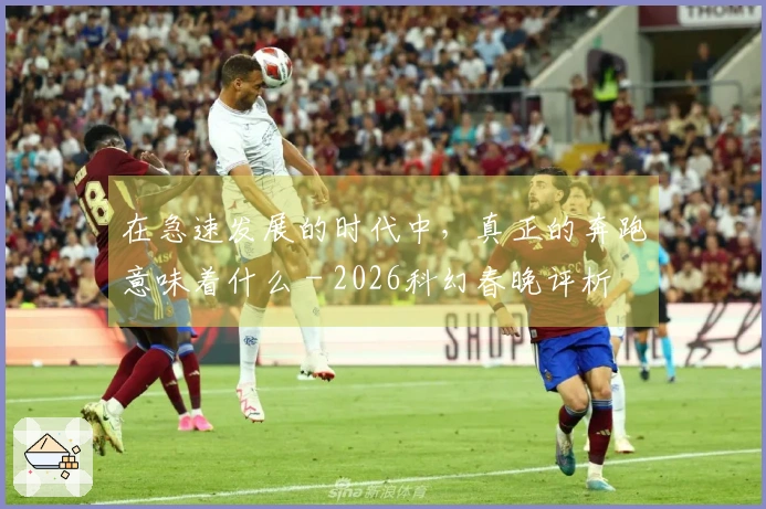 在急速发展的时代中，真正的奔跑意味着什么 - 2026科幻春晚评析