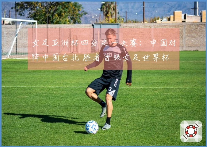 女足亚洲杯四分之一决赛：中国对阵中国台北 胜者晋级女足世界杯