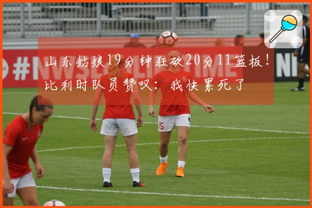 山东姑娘19分钟狂砍20分11篮板！比利时队员赞叹：我快累死了