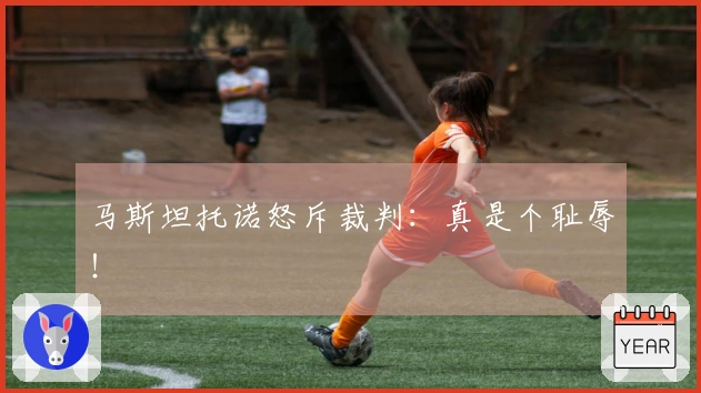 马斯坦托诺怒斥裁判：真是个耻辱！