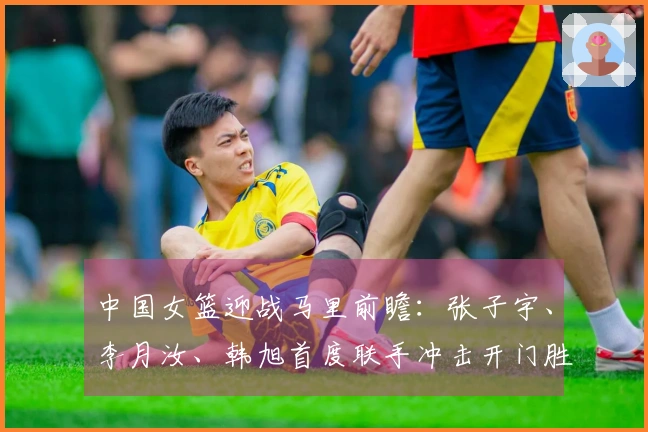 中国女篮迎战马里前瞻：张子宇、李月汝、韩旭首度联手冲击开门胜利