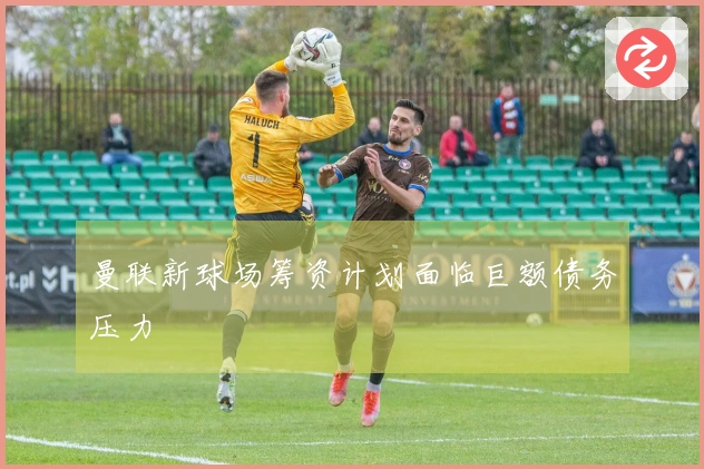 曼联新球场筹资计划面临巨额债务压力