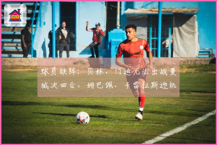 球员缺阵：贝林、门迪无法出战曼城次回合，姆巴佩、卡雷拉斯迎机遇