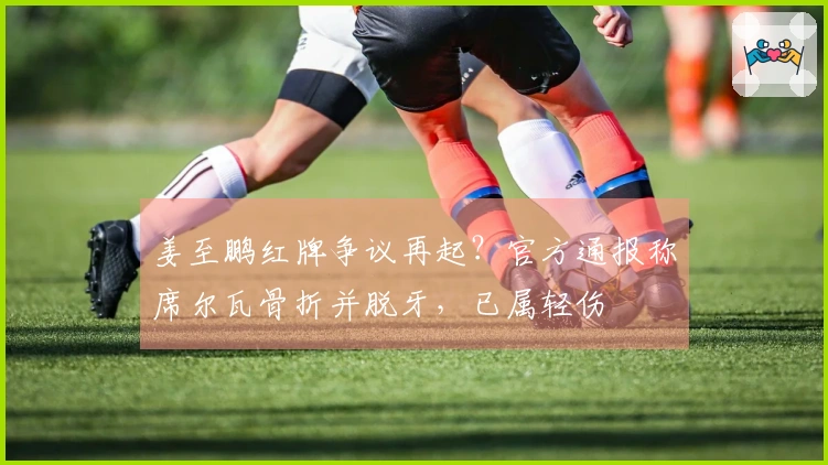 姜至鹏红牌争议再起？官方通报称席尔瓦骨折并脱牙，已属轻伤