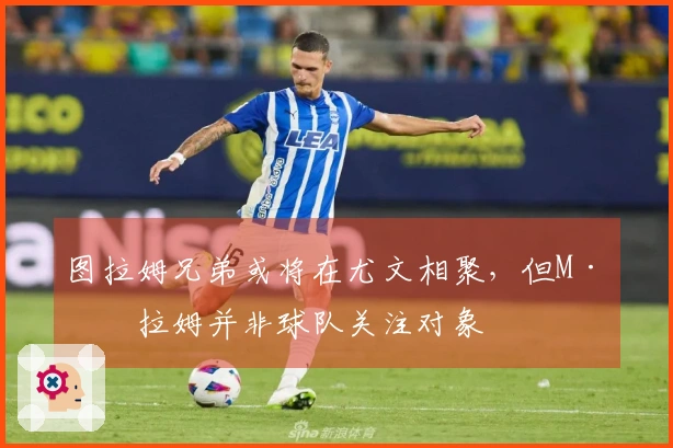 图拉姆兄弟或将在尤文相聚，但M·图拉姆并非球队关注对象